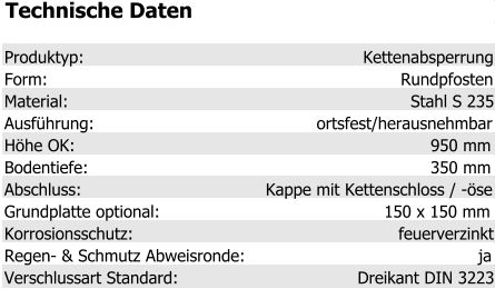 Technische Daten Produktyp: Kettenabsperrung Form: Rundpfosten Material: Stahl S 235 Ausführung: ortsfest/herausnehmbar Höhe OK: 950 mm Bodentiefe: 350 mm Abschluss: Kappe mit Kettenschloss / -öse Grundplatte optional: 150 x 150 mm Korrosionsschutz: feuerverzinkt Regen- & Schmutz Abweisronde: ja Verschlussart Standard: Dreikant DIN 3223
