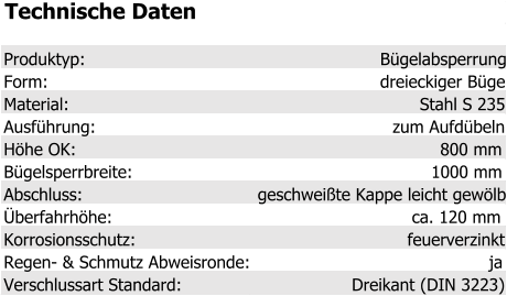 Technische Daten Produktyp: Bügelabsperrung Form: dreieckiger Bügel Material: Stahl S 235 Ausführung: zum Aufdübeln Höhe OK: 800 mm Bügelsperrbreite: 1000 mm Abschluss: geschweißte Kappe leicht gewölbt Überfahrhöhe: ca. 120 mm Korrosionsschutz: feuerverzinkt Regen- & Schmutz Abweisronde: ja Verschlussart Standard: Dreikant (DIN 3223)